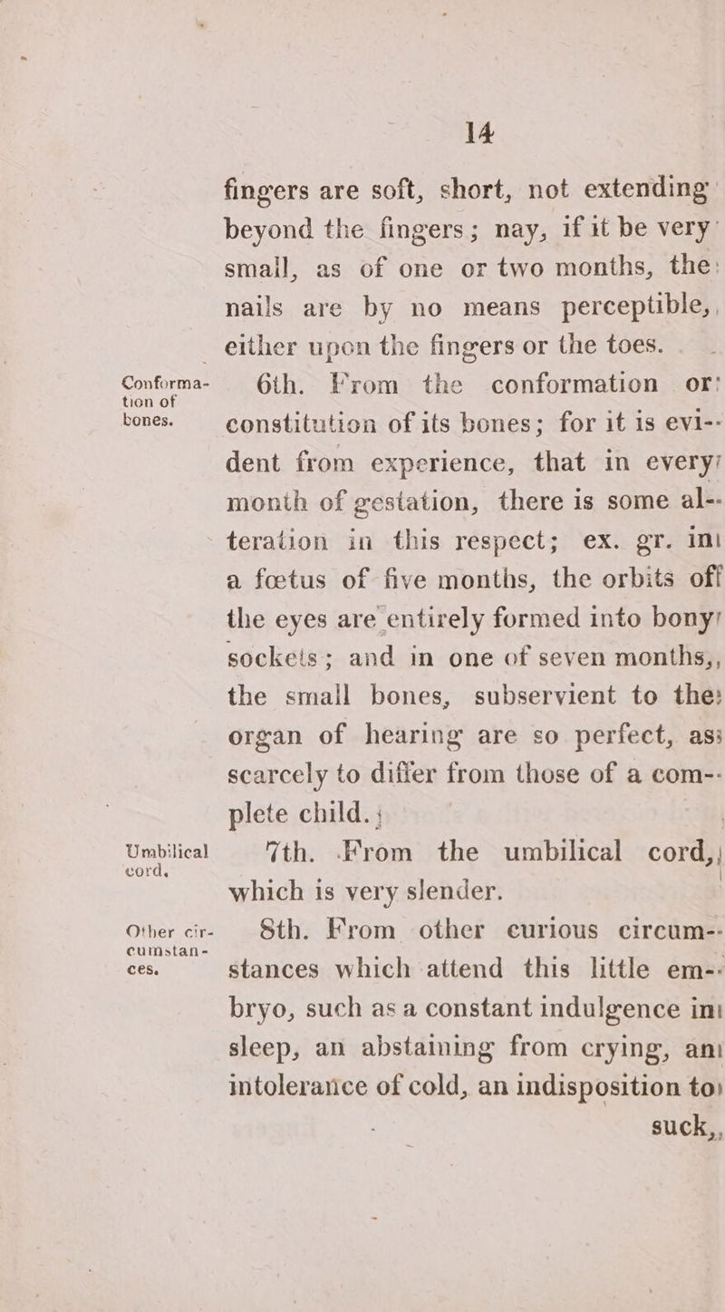 Conforma- tion of bones. Umbilical cord, Other cir- cumstan- ces. 14 fingers are soft, short, not extending beyond the fingers; nay, if it be very’ small, as of one or two months, the: nails are by no means perceptible, either upon the fingers or the toes. 6th. From the conformation © or! constitution of its bones; for it is evi-- dent from experience, that in every’ month of gestation, there is some al-- teration in this respect; ex. gr. im a foetus of five months, the orbits off the eyes are entirely formed into bony sockeis; and in one of seven months,, the small bones, subservient to the: organ of hearing are so perfect, asi scarcely to differ from those of a com-- plete child. ; 7th. From the umbilical cord, which is very slender. Sth. From other curious circum-- stances which attend this little em-- bryo, such as a constant indulgence ini sleep, an abstaining from crying, ani intolerance of cold, an indisposition to) suck,,