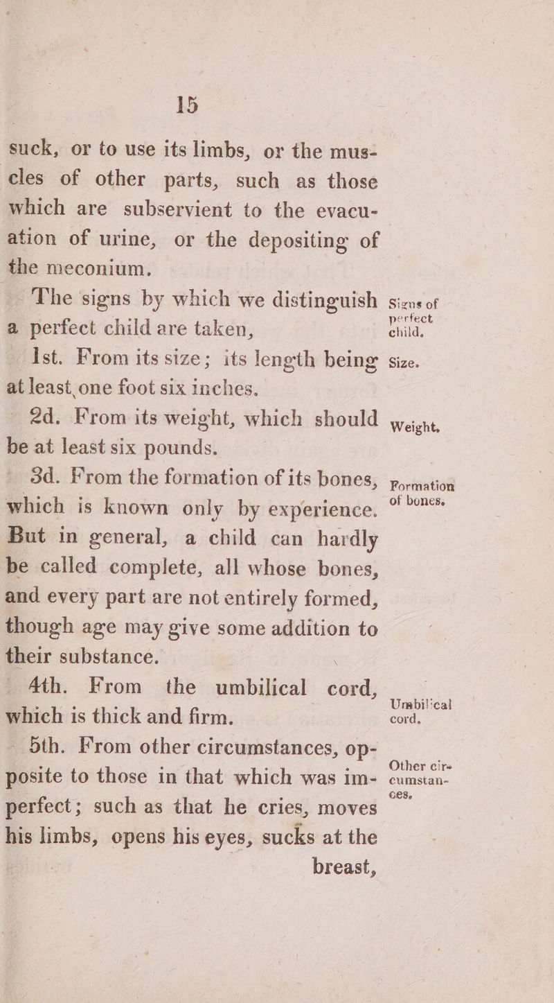 suck, or to use its limbs, or the mus- cles of other parts, such as those which are subservient to the evacu- ation of urine, or the depositing of the meconium. The signs by which we distinguish a perfect child are taken, Ist. From its size; its length being at least one foot six inches. - 2d. From its weight, which should be at least six pounds. od. From the formation of its bones, which is known only by experience. But in general, a child can hardly be called complete, all whose bones, and every part are not entirely formed, though age may give some addition to their substance. Ath. From the umbilical cord, which is thick and firm. | oth. From other circumstances, op- posite to those in that which was im- perfect; such as that he cries, moves his limbs, opens his eyes, sucks at the | breast, Signs of perfect child, Size. Weigh t. Formation of bones. Umbilical cord. Other cire cumstan- Ges,