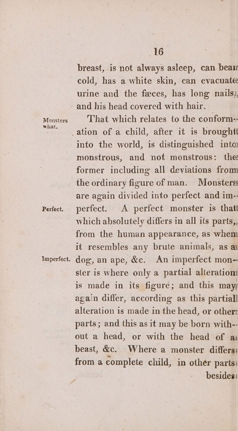 Monsters what. Perfect. Imperfect. 16 breast, is not always asleep, can beasr cold, has a white skin, can evacuatee urine and the feces, has long nails, That which relates to the conform-- into the world, is distinguished into monstrous, and not monstrous: thee former including all deviations from the ordinary figure of man. Monsters: are again divided into perfect and im-- perfect. A perfect monster is thatt which absolutely differs in all its parts,, from the human appearance, as whem it resembles any brute animals, as a dog, an ape, &amp;c. An imperfect mon- ster is where only a partial alteratiom is made in its figure; and this mayy again differ, according as this partiall alteration is made in the head, or otherr parts ; and this as it may be born with-- out a head, or with the head of a beast, &amp;c. Where a monster differs: from a complete child, in other parts: besides: