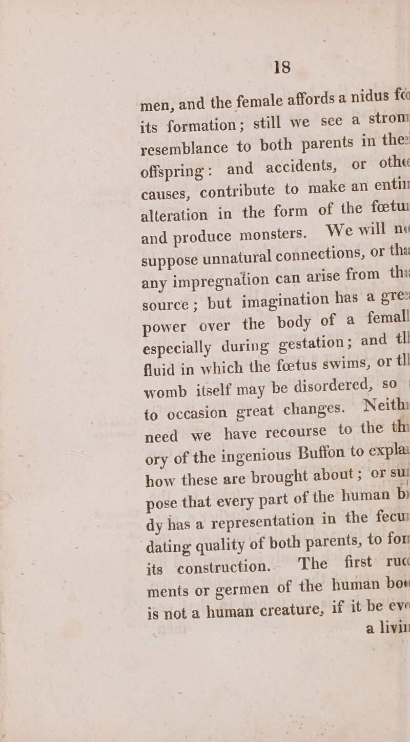 men, and the female affords a nidus fe its formation; still we see a strom resemblance to poth parents in the: offspring: and accidents, or othe causes, contribute to make an enti alteration in the form of the foetui and produce monsters. We will nu ns, or tha any impregnation can arise from thi source; but imagination has a gre power over the body of a femall especially during gestation ; and tl! fluid in which the foetus swims, or tl! womb itself may be disordered, so — to occasion great changes. Neith need we have recourse to the thi ory of the ingenious Buffon to expla how these are brought about; oF sul pose that every part of the human b) dy has a representation 10 the fecu! dating quality of both parents, to fom its construction. The first ruc ments or germen of the human bor is not a human creature, if it be eve a livin suppose unnatural connectio