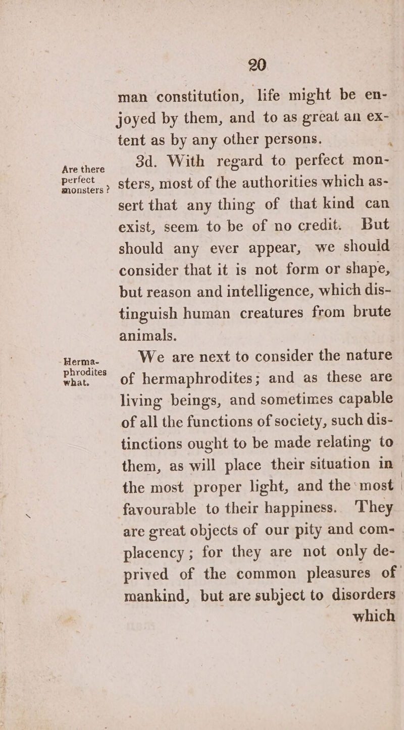 man constitution, life might be en- joyed by them, and to as great an ex- tent as by any other persons. Arethere od With regard to perfect mon- perfect. sters, most of the authorities which as- sert that any thing of that kind can exist, seem to be of no credit. But should any ever appear, we should consider that it is not form or shape, but reason and intelligence, which dis- tinguish human creatures from brute animals. tpl We are next to consider the nature hrodites . what, of hermaphrodites; and as these are living beings, and sometimes capable of all the functions of society, such dis- tinctions ought to be made relating to them, as will place their situation in — the most proper light, and the most favourable to their happiness. They are great objects of our pity and com- . placency ; for they are not only de- prived of the common pleasures of mankind, but are subject to disorders which