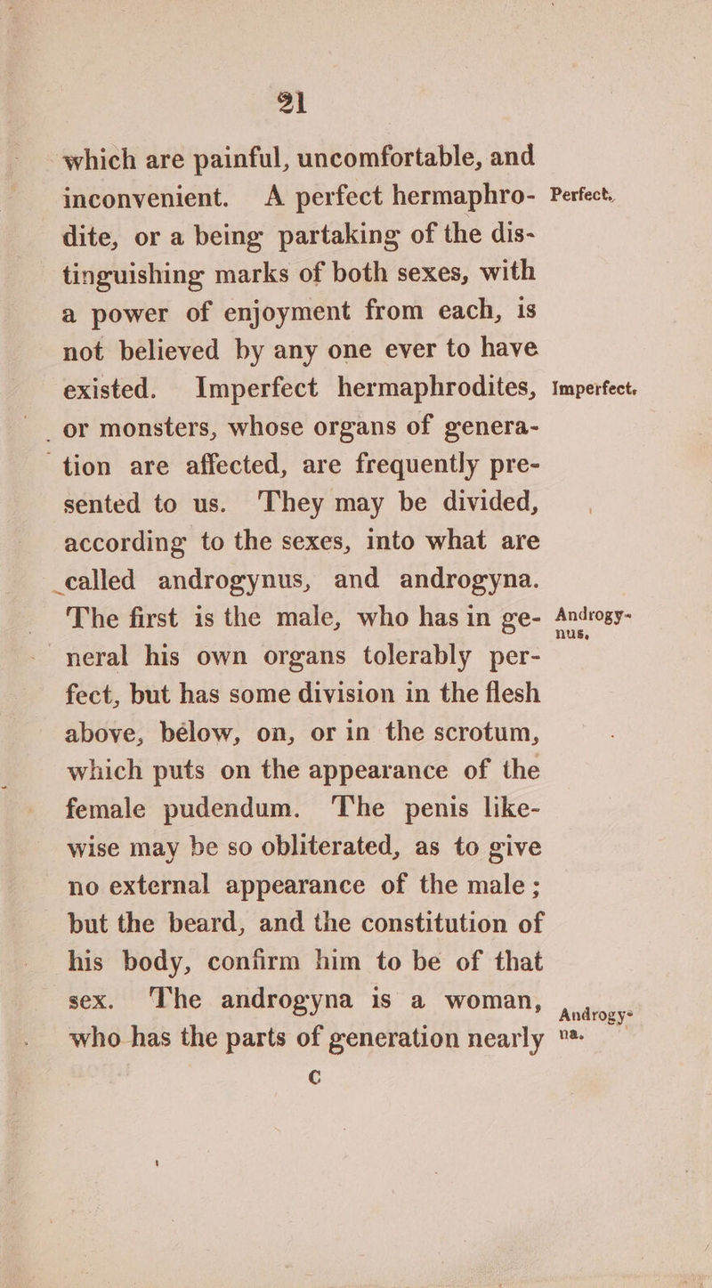 which are painful, uncomfortable, and dite, or a being partaking of the dis- tinguishing marks of both sexes, with a power of enjoyment from each, is not believed by any one ever to have existed. Imperfect hermaphrodites, tion are affected, are frequently pre- sented to us. ‘They may be divided, according to the sexes, into what are _called androgynus, and androgyna. The first is the male, who has in ge- neral his own organs tolerably per- fect, but has some division in the flesh above, bélow, on, or in the scrotum, which puts on the appearance of the female pudendum. The penis like- wise may be so obliterated, as to give no external appearance of the male; but the beard, and the constitution of his body, confirm him to be of that sex. The androgyna is a woman, who has the parts of generation nearly c Imperfect. Androgy- nus, Androgy- na,