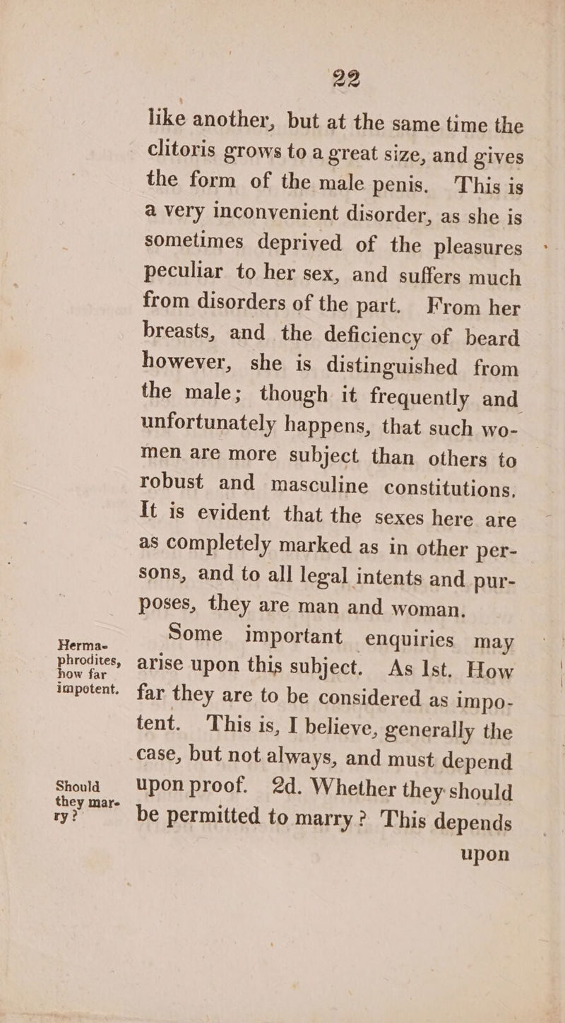 Hermae phrodites, how far impotent. Should they mare ry?) 22 like another, but at the same time the clitoris grows to a great size, and gives the form of the male penis. This is a very inconvenient disorder, as she is sometimes deprived of the pleasures peculiar to her sex, and suffers much from disorders of the part. From her breasts, and the deficiency of beard however, she is distinguished from the male; though it frequently and unfortunately happens, that such wo- men are more subject than others to robust and masculine constitutions. It is evident that the sexes here are as completely marked as in other per- sons, and to all legal intents and pur- poses, they are man and woman. Some important enquiries may arise upon this subject. As Ist, How far they are to be considered as impo- tent. This is, I believe, generally the case, but not always, and must depend upon proof. 2d. Whether they should be permitted to marry? This depends upon