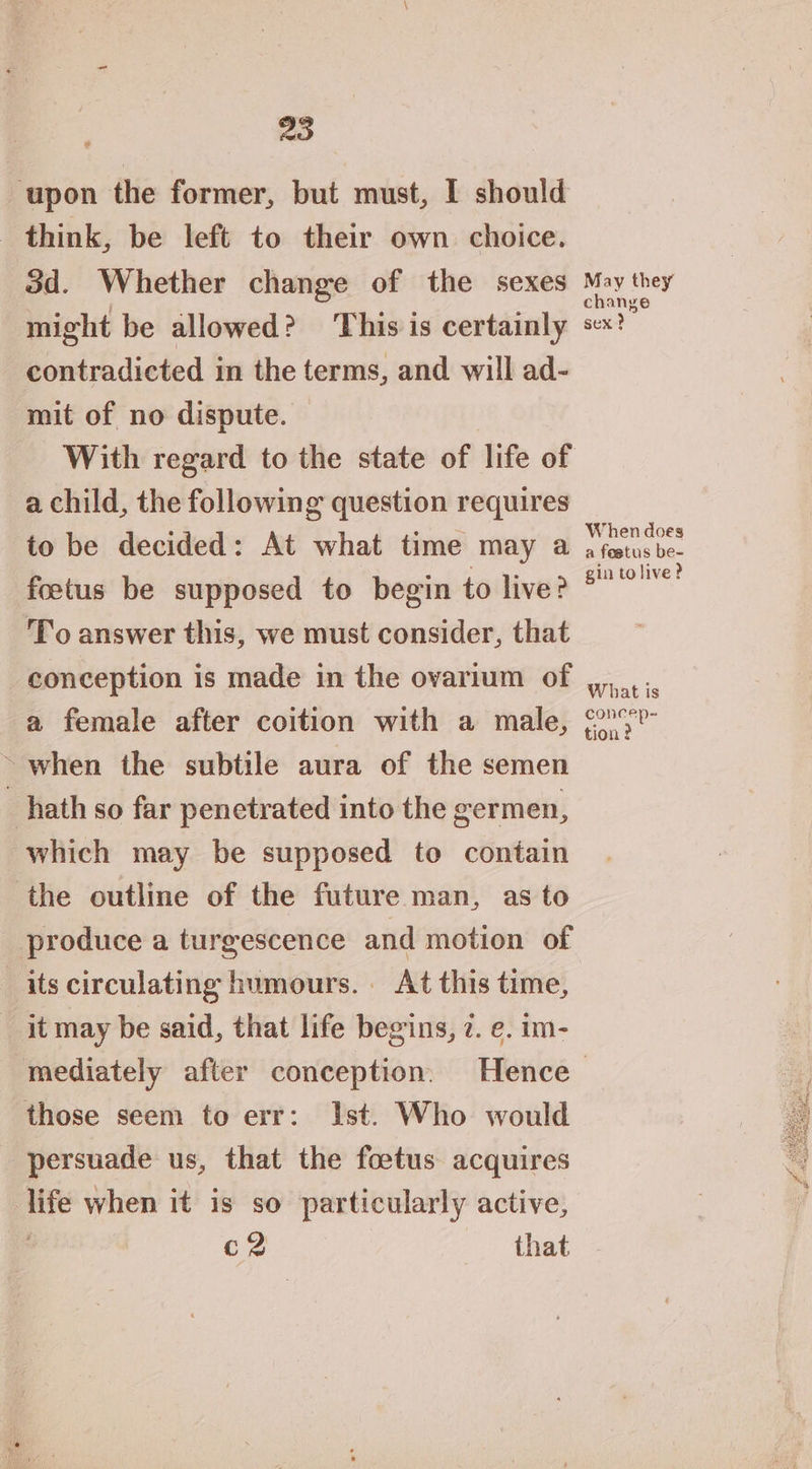 20 upon the former, but must, I should think, be left to their own choice. od. Whether change of the sexes might be allowed? This is certainly contradicted in the terms, and will ad- mit of no dispute. a child, the following question requires to be decided: At what time may a foetus be supposed to begin to live? To answer this, we must consider, that conception is made in the ovarium of a female after coition with a male, ~ when the subtile aura of the semen hath so far penetrated into the germen, which may be supposed to contain the outline of the future man, as to produce a turgescence and motion of its circulating humours. At this time, it may be said, that life begins, 7. e. im- pine ae oO _ When does a feetus be- gin to live? What is concep- tion ? those seem to err: Ist. Who would persuade us, that the foetus acquires life when it is so particularly active, ae that