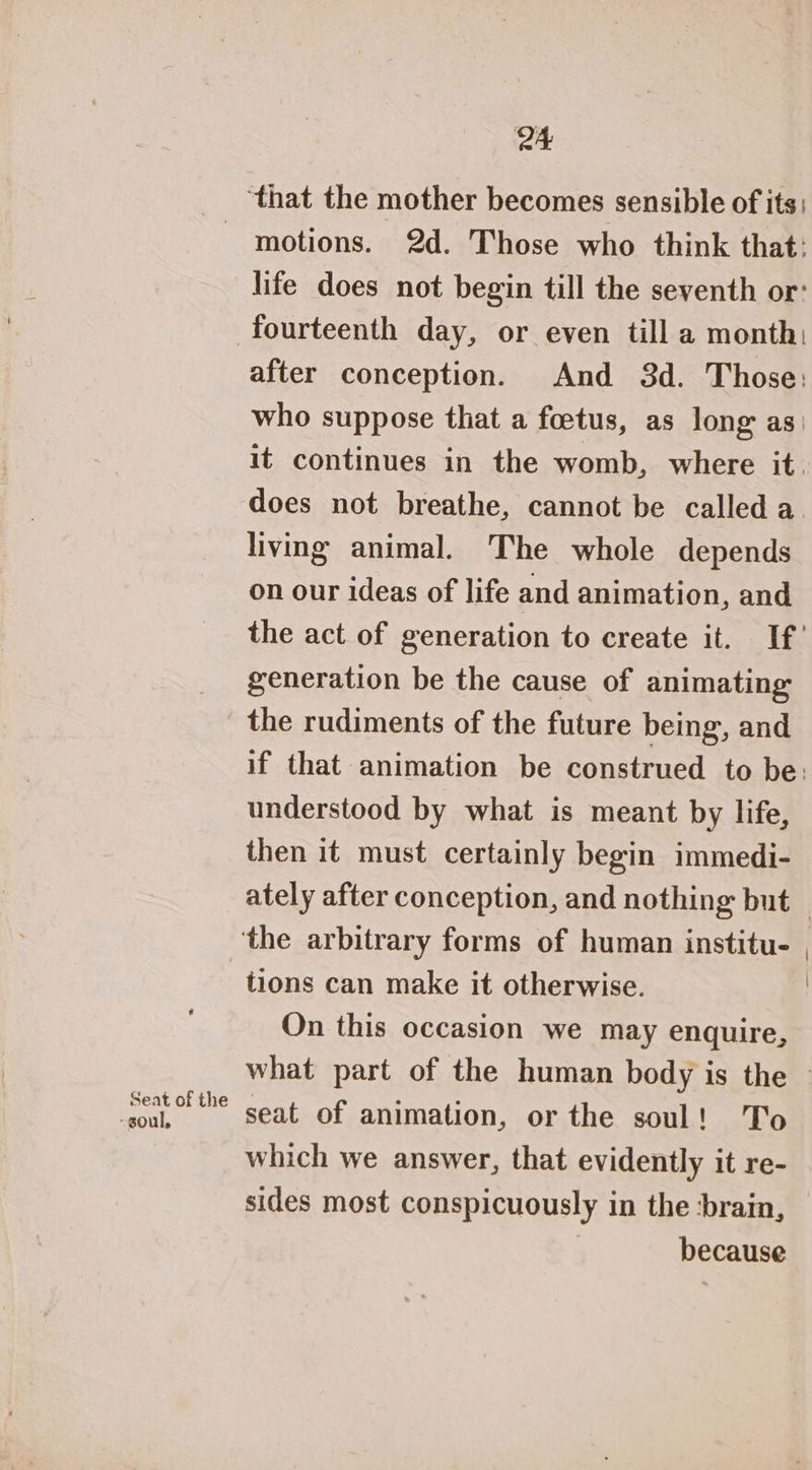 ‘that the mother becomes sensible of its - motions. 2d. Those who think that: life does not begin till the seventh or: fourteenth day, or even till a month: after conception. And 3d. Those: who suppose that a foetus, as long as it continues in the womb, where it. does not breathe, cannot be called a. living animal. The whole depends on our ideas of life and animation, and the act of generation to create it. If’ generation be the cause of animating the rudiments of the future being, and if that animation be construed to be: understood by what is meant by life, then it must certainly begin immedi- ately after conception, and nothing but — ‘the arbitrary forms of human institu. , tions can make it otherwise. : On this occasion we may enquire, what part of the human body is the - ak. ® seat of animation, or the soul! To which we answer, that evidently it re- sides most conspicuously in the ‘brain, | because