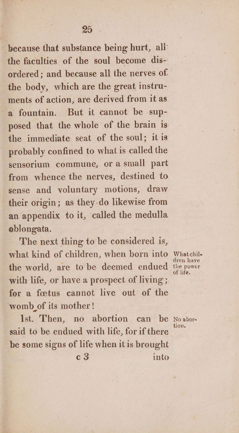 because that substance being hurt, ali the faculties of the soul become dis- ordered; and because all the nerves of the body, which are the great instru- ments of action, are derived from it as ~a fountain. But it cannot be sup- the immediate seat of the soul; it is probably confined to what is called the -sensorium commune, or a small part from. whence the nerves, destined to sense and yoluntary motions, draw their origin; as they do likewise from an appendix to it, called the medulla _eblongata. The next thing to be considered is, what kind of children, when born into the world, are to be deemed endued with life, or have a prospect of living ; for a foetus cannot live out of the womb of its mother ! ist: Then, no abortion can be said to be endued with life, for if there be some signs of life when it is brought c3 into What chile dren have the power of life. No abor= tion.
