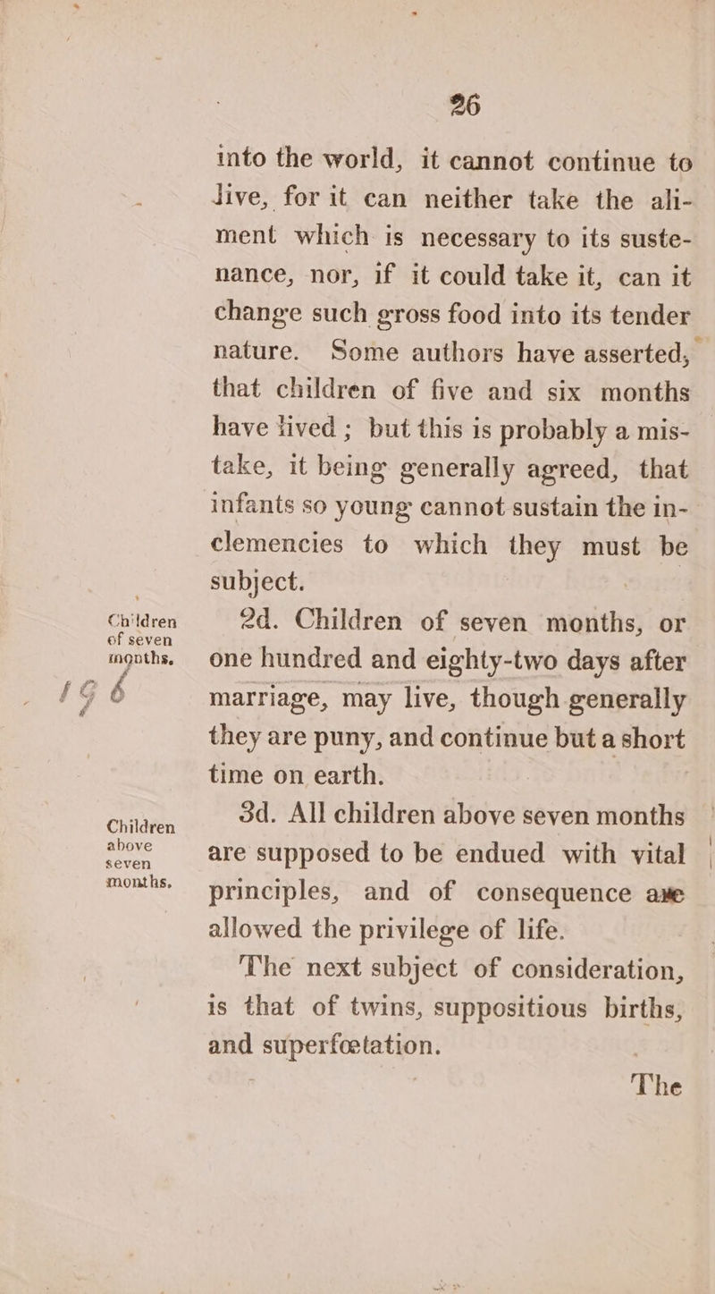 Children ef seven months, Children above seven months, 26 into the world, it cannot continue to Jive, for it can neither take the ali- ment which is necessary to its suste- nance, nor, if it could take it, can it change such gross food into its tender that children of five and six months have lived ; but this is probably a mis- take, it being generally agreed, that infants so young cannot sustain the in- clemencies to which they must be subject. | 2d. Children of seven months, or one hundred and eighty-two days after marriage, may live, though generally they are puny, and continue but a short time on earth. 3d. All children above seven months are supposed to be endued with vital principles, and of consequence ame allowed the privilege of life. The next subject of consideration, is that of twins, suppositious births, and superfoetation. | | 7 The \ |