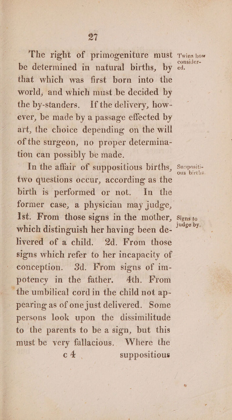 21 The right of primogeniture must wins how be determined in natural births, by ed. dee that which was first born into the world, and which must be decided by the by-standers. Ifthe delivery, how- ever, be made by a passage efiected by art, the choice depending on the will ofthe surgeon, no proper determina- tion can possibly be made. In the affair of suppositious births, ais two questions occur, according as the birth is performed or not. In the _ former case, a physician may judge, — Ist. From those signs in the mother, signs to which distinguish her having been de- peas livered of a child. 2d. From those signs which refer to her incapacity of conception. 3d. From signs of im- potency in the father. 4th. From “the umbilical cord in the child not ap- pearing as of one just delivered. Some persons look upon the dissimilitude to the parents to be a sign, but this must be very fallacious. Where the | or ae suppositious