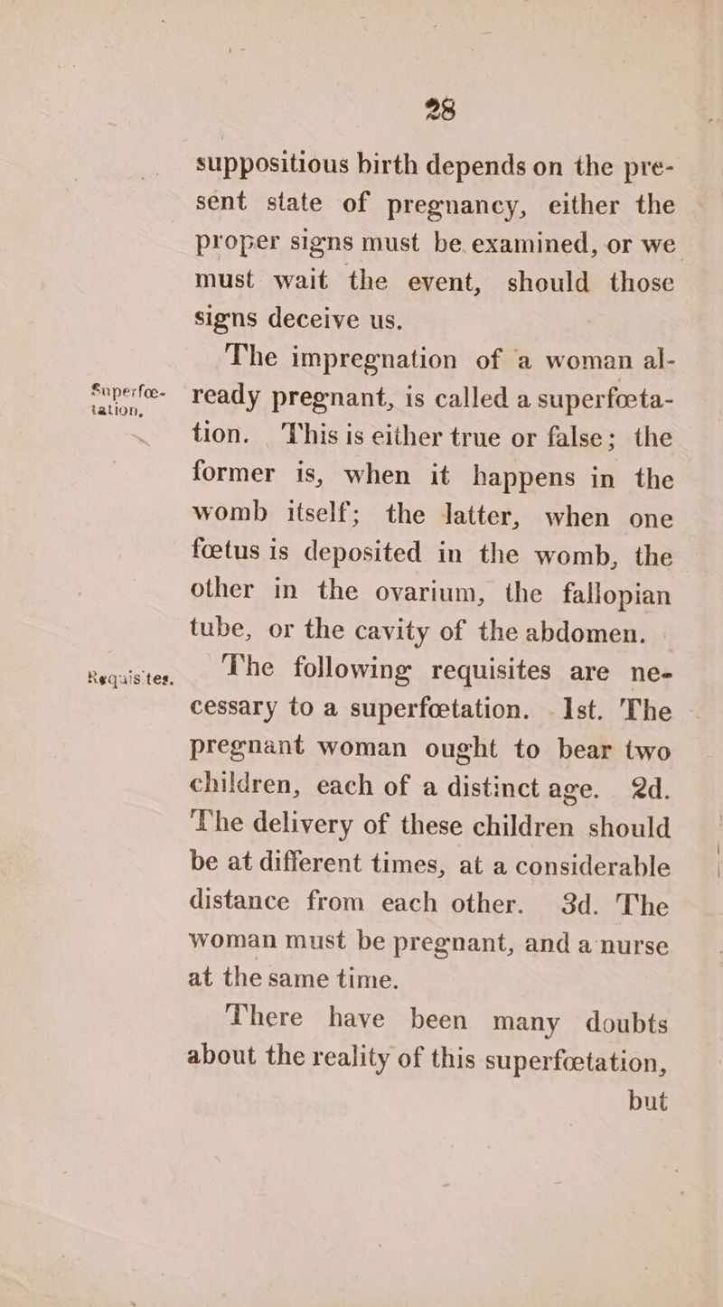 suppositious birth depends on the pre- Superfoe- tation, Requis tes. proper signs must be examined, or we must wait the event, should those signs deceive us. | The impregnation of ‘a woman al- ready pregnant, is called a superfoeta- tion. This is either true or false; the former is, when it happens in the womb itself; the Jatter, when one foetus is deposited in the womb, the other in the ovarium, the fallopian tube, or the cavity of the abdomen. | The following requisites are ne- cessary to a superfeetation. Ist. The pregnant woman ought to bear two children, each of a distinct age. 2d. The delivery of these children should be at different times, at a considerable distance from each other. 3d. The woman must be pregnant, and a ‘nurse at the same time. There have been many doubts about the reality of this superfeetation, but