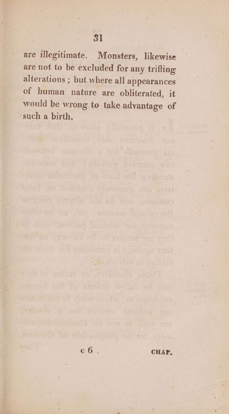 are illegitimate. Monsters, likewise are not to be excluded for any trifling alterations ; but where all appearances of human nature are obliterated, it would be wrong to take advantage of such a birth. c6 CHAP,