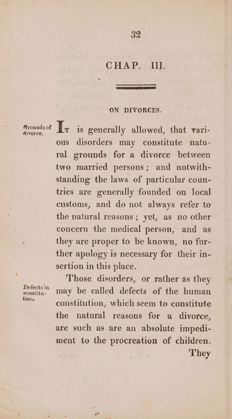 Grounds of divorce. Defects in eonstitu- E101). a2 CHAP. III. ON DIVORCES. I; is generally allowed, that vari- ous disorders may constitute natu- ral grounds for a divorce between two married persons; and notwith- tries are generally founded on local customs, and do not always refer to the natural reasons ; yet, as no other concern the medical person, and as they are proper to be known, no fur- ther apology is necessary for their in- sertion in this place. Those disorders, or rather as they may be called defects of the human constitution, which seem to constitute the natural reasons for a divorce, are such as are an absolute impedi- ment to the procreation of children. They