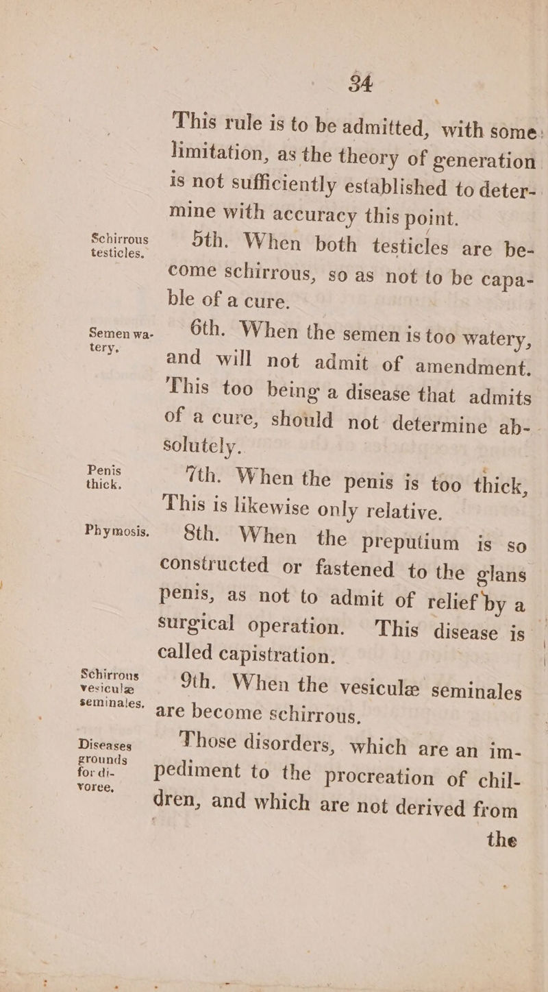 Schirrous testicles. tery. Penis thick, Schirrons vesicule Diseases grounds for di- Yoree, a This rule is to be admitted, with some: limitation, as the theory of generation is not sufficiently established to deter- mine with accuracy this point. 5th. When both testicles are be- come schirrous, so as not to be capa- ble of a cure. 6th. When the semen is too watery, and will not admit of amendment. This too being a disease that admits of a cure, should not determine ab-- solutely. “th. When the penis is too thick, This is likewise only relative. Sth. When the preputium is so constructed or fastened to the glans penis, as not to admit of relief by a surgical operation. This disease js called capistration. 9th. When the vesicule seminales are become schirrous, Those disorders, which are an im- pediment to the procreation of chil- dren, and which are not derived from | the