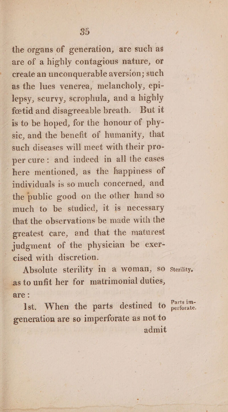 _ the organs of generation, are such as are of a highly contagious nature, or create an unconquerable aversion; such as the lues venerea, melancholy, epi- lepsy, scurvy, scrophula, and a highly foetid and disagreeable breath. But it is to be hoped, for the honour of phy- sic, and the benefit of humanity, that per cure: and indeed in all the cases here mentioned, as the happiness of individuals is so much concerned, and the public good on the other hand so much to be studied, it is necessary - that the observations be made with the greatest care, and that the maturest judgment of the physician be exer- - cised with discretion. Absolute sterility in a woman, so astounfit her for matrimonial duties, are: | | Ist. When the parts destined to generation are so imperforate as not to admit Sterility. Parts im- perforate.