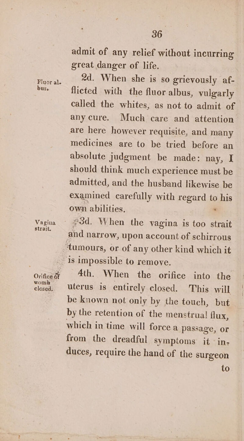 Fluor ale US, Vagina strait. Orifice af womb ~ closed, 36 great danger of life. 2d. When she is so grievously af- flicted with the fluor albus, vulgarly called the whites, as not to admit of any cure. Much care and attention medicines are to be tried before an absolute judgment be made: nay, I should think much experience must be admitted, and the husband likewise be examined carefully with regard to his 4th. When the orifice into the uterus is entirely closed. This will be known not only by the touch, but by the retention of the menstrual! flux, which in time will force a passage, or duces, require the hand of the surgeon to