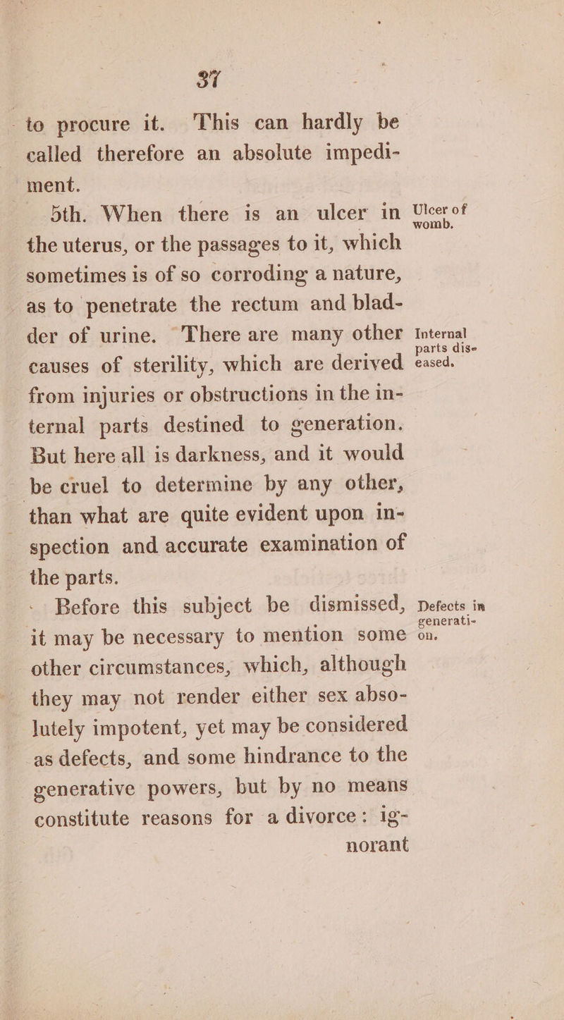 to procure it. This can hardly be called therefore an absolute impedi- ment. 5th. When there is an ulcer in the uterus, or the passages to it, which sometimes is of so corroding a nature, as to penetrate the rectum and blad- der of urine. There are many other causes of sterility, which are derived from injuries or obstructions in the in- ternal parts destined to generation. But here all is darkness, and it would be cruel to determine by any other, than what are quite evident upon in- spection and accurate examination of the parts. Before this subject be dismissed, it may be necessary to mention some other circumstances, which, although they may not render either sex abso- lutely impotent, yet may be considered as defects, and some hindrance to the generative powers, but by no means constitute reasons for a divorce: ig- norant Ulcer of womb. Internal parts dise eased, Defects in generati- on.