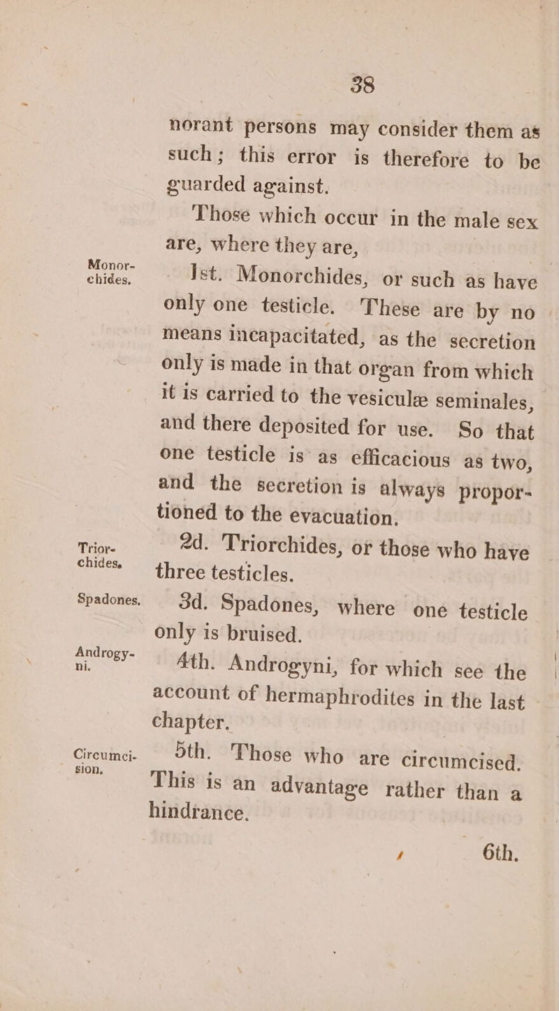 Monor- chiées, Trior- chides, Spadones, Androgy- ni. Circumci- sion, 38 norant persons may consider them as such; this error is therefore to be guarded against. Those which occur in the male sex are, where they are, Ss Ist. Monorchides, or such as have only one testicle. These are by no means incapacitated, as the secretion only is made in that organ from which it is carried to the vesicule seminales, and there deposited for use. So that one testicle is as efficacious as two, and the secretion is always propor- tioned to the evacuation. 2d. Triorchides, or those who haye three testicles. 3d. Spadones, where one testicle only is bruised. 4th. Androgyni, for which see the account of hermaphrodites in the last chapter. | Sth. Those who are circumcised, This is an advantage rather than a hindrance. , — 6th.