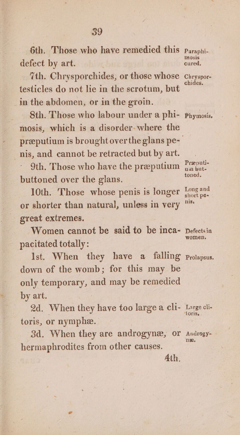 6th. Those who have remedied this defect by art. | 7th. Chrysporchides, or those whose testicles do not lie in the scrotum, but _in the abdomen, or in the groin. 8th. Those who labour under a phi- mosis, which is a disorder- where the nis, and cannot be retracted but by art. 9th. Those who have the preeputium buttoned over the glans. 10th. Those whose penis is longer or shorter than natural, unless in very great extremes. Women cannot be said to be inca- pacitated totally: Paraphi- mosis cured, Chryspore chides. Phymosis. Preputie um but- toned. Long and short pé- nis. Defects in women. down of the womb; for this may be only temporary, and may be remedied by art. 2d. When they have too large a cli- toris, or nymphe. 3d. When they are androgyne, or hermaphrodites from other causes. Ath, Large cli- Androgy- ne.