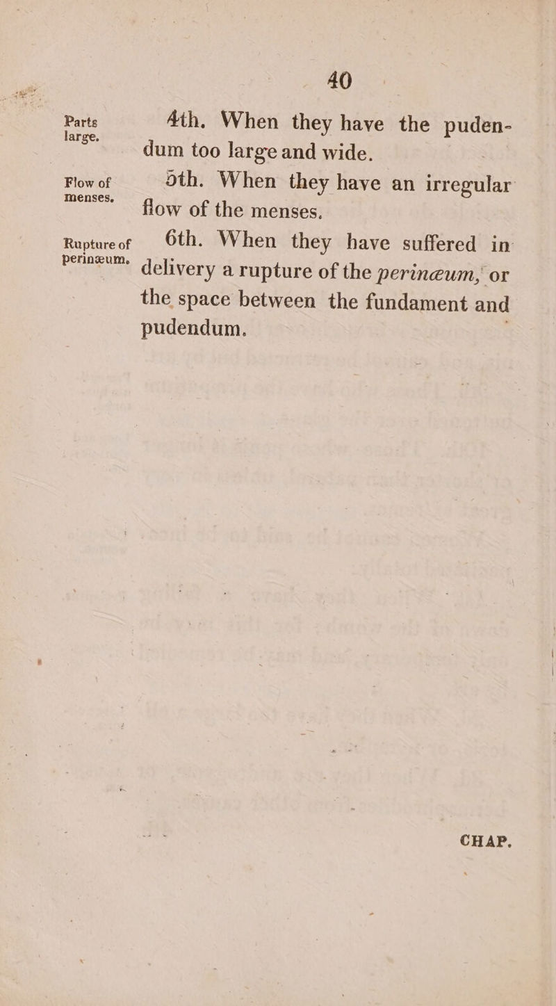 Parte 4th. When they have the puden- | mee. dum too large and wide. Flow of oth. When they have an firedihar m es. eee flow of the menses, Ruptureof Oth. When they have suffered in penowum delivery a rupture of the perineum, or the space between the fundament and pudendum. CHAP.