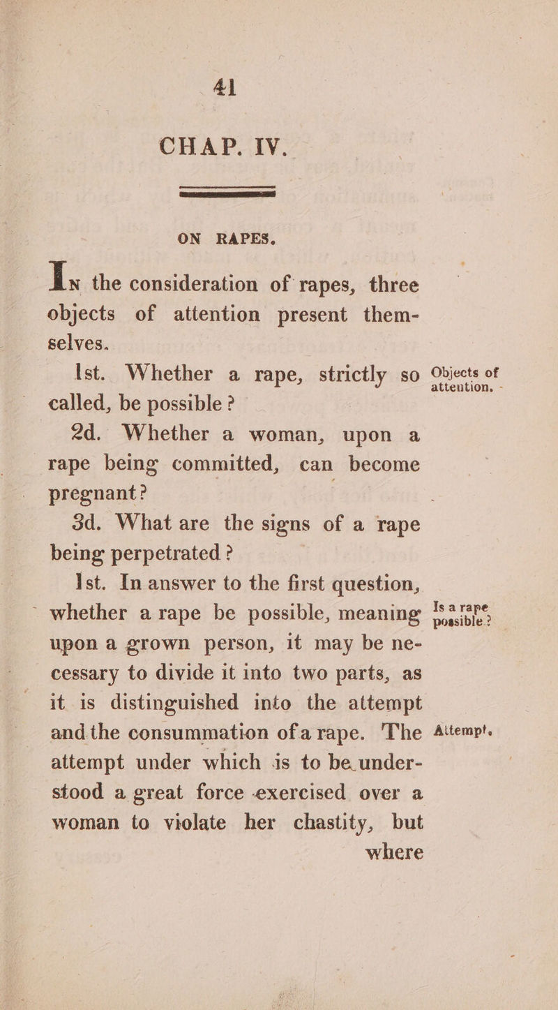 4] CHAP. IV. ON RAPES. I the consideration of rapes, three objects of attention present them- selves. Ist. Whether a rape, ee 80 called, be possible ? 2d. Whether a woman, upon a rape being committed, can become pregnant? . Objects of attention. - being perpetrated ? Ist. In answer to the first question, ’ whether a rape be possible, meaning upon a grown person, it may be ne- cessary to divide it into two parts, as it is distinguished into the attempt andthe consummation ofa rape. The attempt under which is to be under- woman to violate her chastity, but where Is a rape possible ? Aitempt.