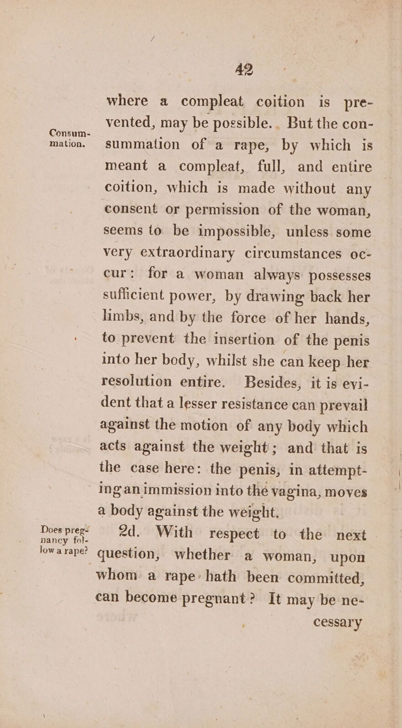 Consum- Mation. Does preg- nancy fo}- low a rape? A2 where a compleat coition is pre- vented, may be possible. But the con- summation of a rape, by which is meant a compleat, full, and entire coition, which is made without any consent or permission of the woman, seems to be impossible, unless some very extraordinary circumstances oc- cur: for a woman always possesses sufficient power, by drawing back her limbs, and by the force of her hands, © to prevent the insertion of the penis into her body, whilst she can keep her resolution entire. Besides, it is evi- dent that a lesser resistance can prevail against the motion of any body which acts against the weight; and that is the case here: the penis, in attempt- ing.an immission into thé vagina, moves a body against the weight. 2d. With respect to the next - question, whether a woman, upon whom a rape: hath been committed, cessary