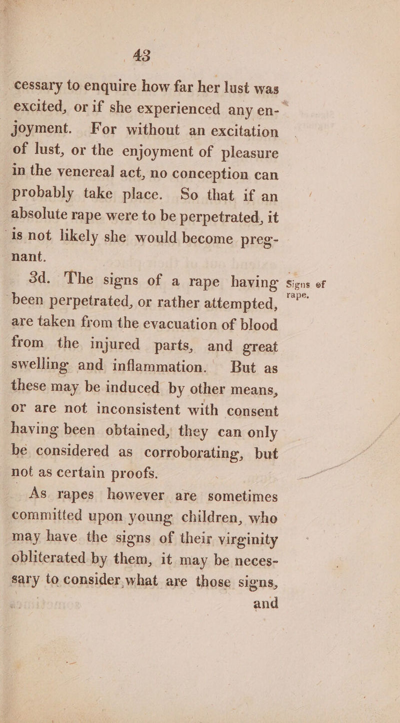 m3) -Cessary to enquire how far her lust was joyment. For without an excitation of lust, or the enjoyment of pleasure in the venereal act, no conception can probably take place. So that if an absolute rape were to be perpetrated, it is not likely she would become preg- nant, 3d. The signs of a rape having been perpetrated, or rather attempted, are taken from the evacuation of blood from the injured parts, and great swelling and inflammation. But as these may be induced by other means, or are not inconsistent with consent having been obtained, they can only be considered as corroborating, but not as certain proofs. _ As rapes however are sometimes committed upon young children, who may have the signs of their virginity obliterated by them, it may be neces- sary to consider,what are those signs, | and Signs ef rape,