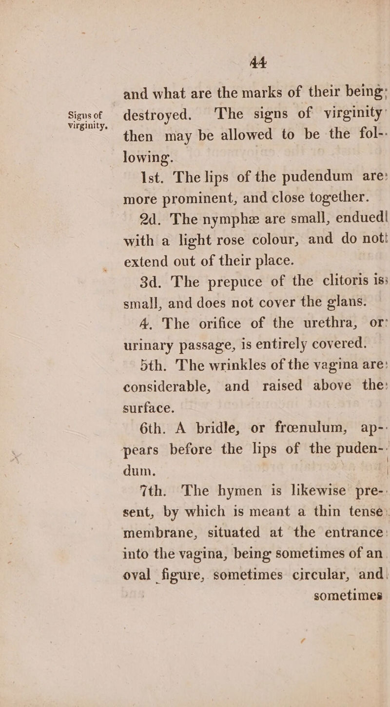 a4 and what are the marks of their being; destroyed. The signs of virginity’ then may be allowed to be the fol-.- — lowing. | Ist. The lips of the pudendum are: more prominent, and close together. 2d. The nymphe are small, endued| with a light rose colour, and do not! extend out of their place. 3d. The prepuce of the clitoris 1s: small, and does not cover the glans. A, The orifice of the urethra, or: urinary passage, is entirely covered. 5th. The wrinkles of the vagina are: considerable, and raised above the: surface. 6th. A bridle, or froenulum, ap-- pears before the lips of the puden-- dum. | | | 7th. The hymen is likewise pre-: sent, by which is meant a thin tense. membrane, situated at the entrance: into the vagina, being sometimes of an. oval figure, sometimes circular, and. sometimes