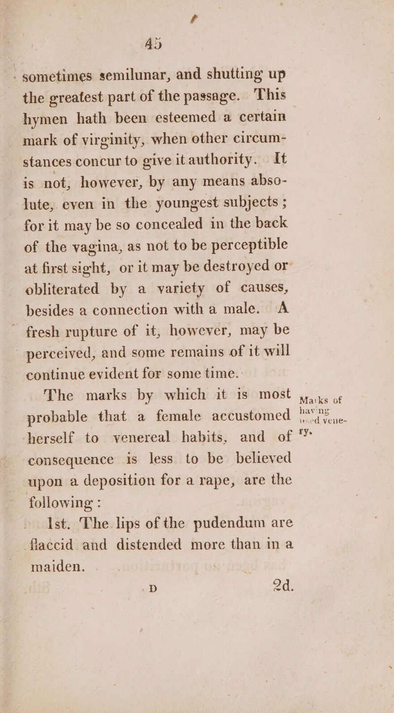 Ad - sometimes semilunar, and shutting up the greatest part of the passage. This mark of virginity, when other circum- stances concur to give itauthority. It is not, however, by any means abso- lute, even in the youngest subjects ; for it may be so concealed in the back of the vagina, as not to be perceptible obliterated by a variety of causes, besides a connection with a male. A - fresh rupture of it, however, may be perceived, and some remains of it will ~ continue evident for some time. The marks by which it is most probable that a female accustomed herself to venereal habits, and of consequence is less to be believed upon a deposition for a rape, are the following : Ist. The lips of the edn abit are flaccid and distended more than in a maiden. A D 2d. Marks of having vaed vene=- ry.