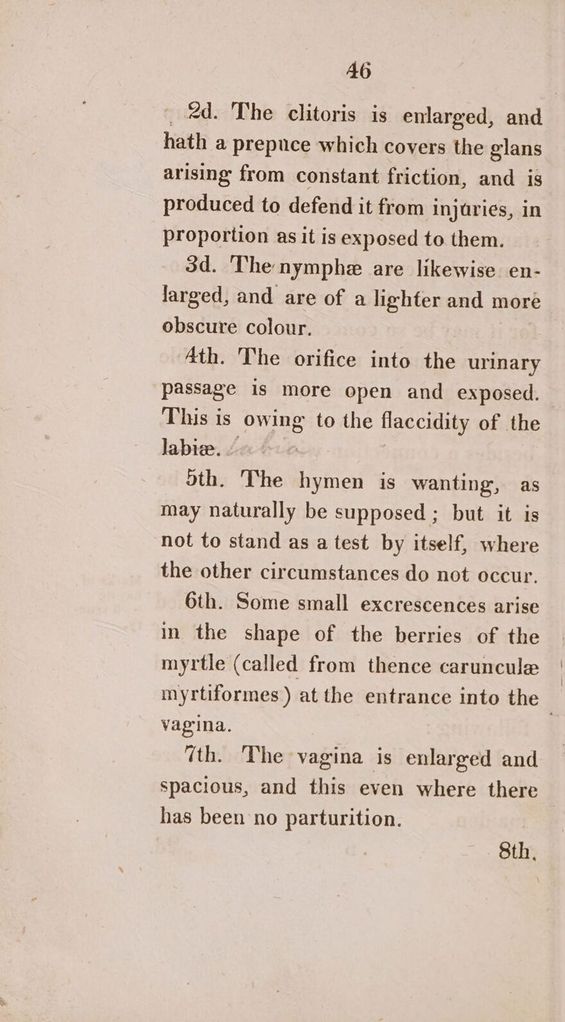 A6 _ 2d. The clitoris is enlarged, and hath a prepuce which covers the glans arising from constant friction, and is produced to defend it from injaries, in proportion as it is exposed to them. 3d. The nymphe are likewise en- larged, and are of a lighter and more obscure colour. 4th. The orifice into the urinary passage is more open and exposed. : This is owing to the flaccidity of the labiee. oth. The hymen is wanting, as may naturally be supposed ; but it is not to stand as a test by itself, where the other circumstances do not occur. 6th. Some small excrescences arise in the shape of the berries of the myrtle (called from thence caruncule myrtiformes ) at the entrance into the ; vagina. Tth. The vagina is enlarged and spacious, and this even where there has been no parturition. 8th,