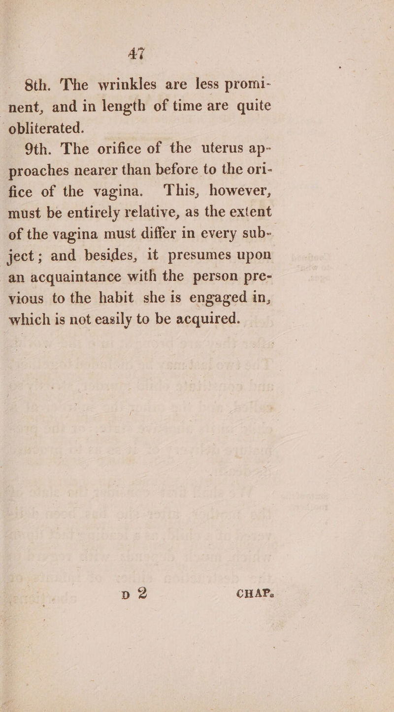 AG 8th. The wrinkles are less promi- nent, and in length of time are quite obliterated. 9th. The orifice of the uterus ap- proaches nearer than before to the or1- fice of the vagina. ‘This, however, must be entirely relative, as the extent of the vagina must differ in every sub- ject; and besides, it presumes upon an acquaintance with the person pre- vious to the habit she is engaged in, which is not easily to be acquired. p 2 CHAP,