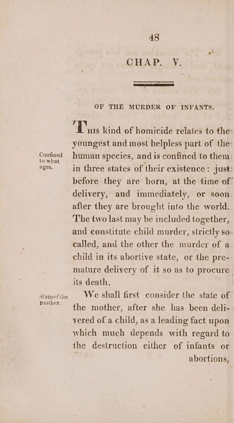 A8 CHAP. V. OF THE MURDER OF INFANTS. Biss kind of homicide relates to the: youngest and most helpless part of the: Confined human species, and is confined to them, ages. in three states of their existence: just! before they are born, at the time of! delivery, and immediately, or soon, after they are brought into the world. The two last may be included together, and constitute child murder, strictly so. called, and the other the murder of a. child in its abortive state, or the pre-. mature delivery of it so as to procure its death. | stateotthe We shall first consider the state of’ cae the mother, after she has been deli-- vered of a child, as a leading fact upon which much depends with regard to the destruction either of infants or abortions,