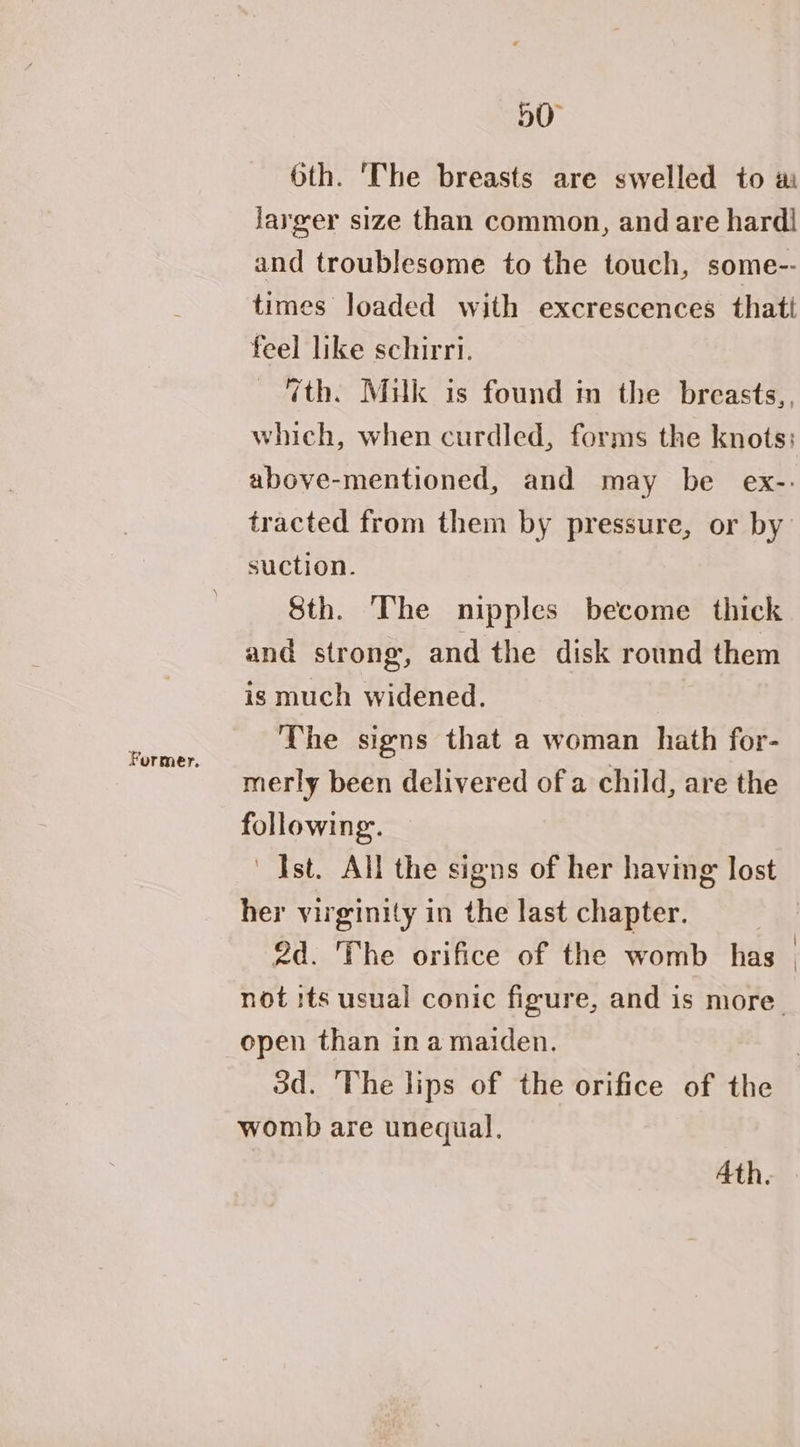 Former. Oth. ‘The breasts are swelled to ai larger size than common, andare hardl and troublesome to the touch, some-- times loaded with excrescences thatt feel like schirri. 7th. Mulk is found in the breasts,. which, when curdled, forms the knots: above-mentioned, and may be ex-: tracted from them by pressure, or by suction. Sth. The nipples become thick and strong, and the disk round them is much widened. The signs that a woman hath for- merly been delivered of a child, are the following. Ist. All the signs of her having lost her virginity in the last chapter. 2d. ‘The orifice of the womb has open than ina maiden. womb are unequal. Ath.