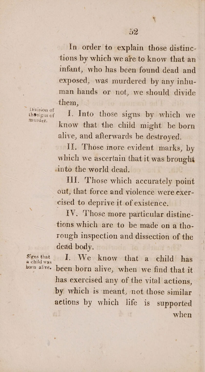 d2 In order to explain those distinc- tions by which we are to know that an infant, who has been found dead and exposed, was murdered by any inhu- man hands or not, we should divide ; them, iheseeer 1. Into those signs by which we ems know that the child might be born alive, and afterwards be destroyed. II. Those more evident marks, by which we ascertain that it was broughé «into the world dead. Hit. ‘Those which accurately point out, that force and violence were exer- cised to deprive it of existence. {V. Those more particular distine- tions which are to be made on a tho- rough inspection and dissection of the dead body. 3 eee I. We know that a child has horn alives been born alive, when we find that it has exercised any of the vital actions, by which is meant, not those similar actions by which life is supported | when