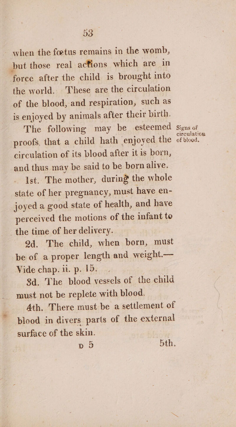 Bo - when the foetus remains in the womb, but those real actions which are in force after the child is brought into the world. These are the circulation of the blood, and respiration, such as is enjoyed by animals after their birth. The following may be esteemed proofs, that a child hath enjoyed the circulation of its blood after it is born, and thus may be said to be bornalive. Ist. The mother, during the whole state of her pregnancy, must have en- _joyed a good state of health, and have perceived the motions of the infant to the time of her delivery. 94. The child, when born, must be of a proper length and weight.— Vide chap. ii. p. 15. 3d. The blood vessels of the child must not be replete with blood. Ath. There must be a settlement of blood in divers parts of the external surface of the skin. | p D 5th, Signs of circulation of blood.