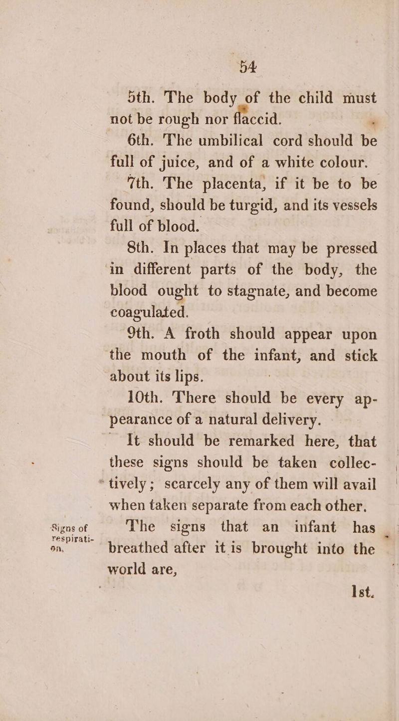 Signs of respirati- on, 5A Sth. The body of the child must not be rough nor flaccid. . 6th. The umbilical cord should be full of juice, and of a white colour. 7th. The placenta, if it be to be found, should be turgid, and its vessels full of blood. Sth. In places that may be pressed in different parts of the body, the blood ought to stagnate, and become coagulated. | 9th. A froth should appear upon the mouth of the infant, and stick about its lips. 10th. There should be every ap- pearance of a natural delivery. It should be remarked here, that these signs should be taken collec- when taken separate from each other. breathed after it is brought into the world are, | Ist.