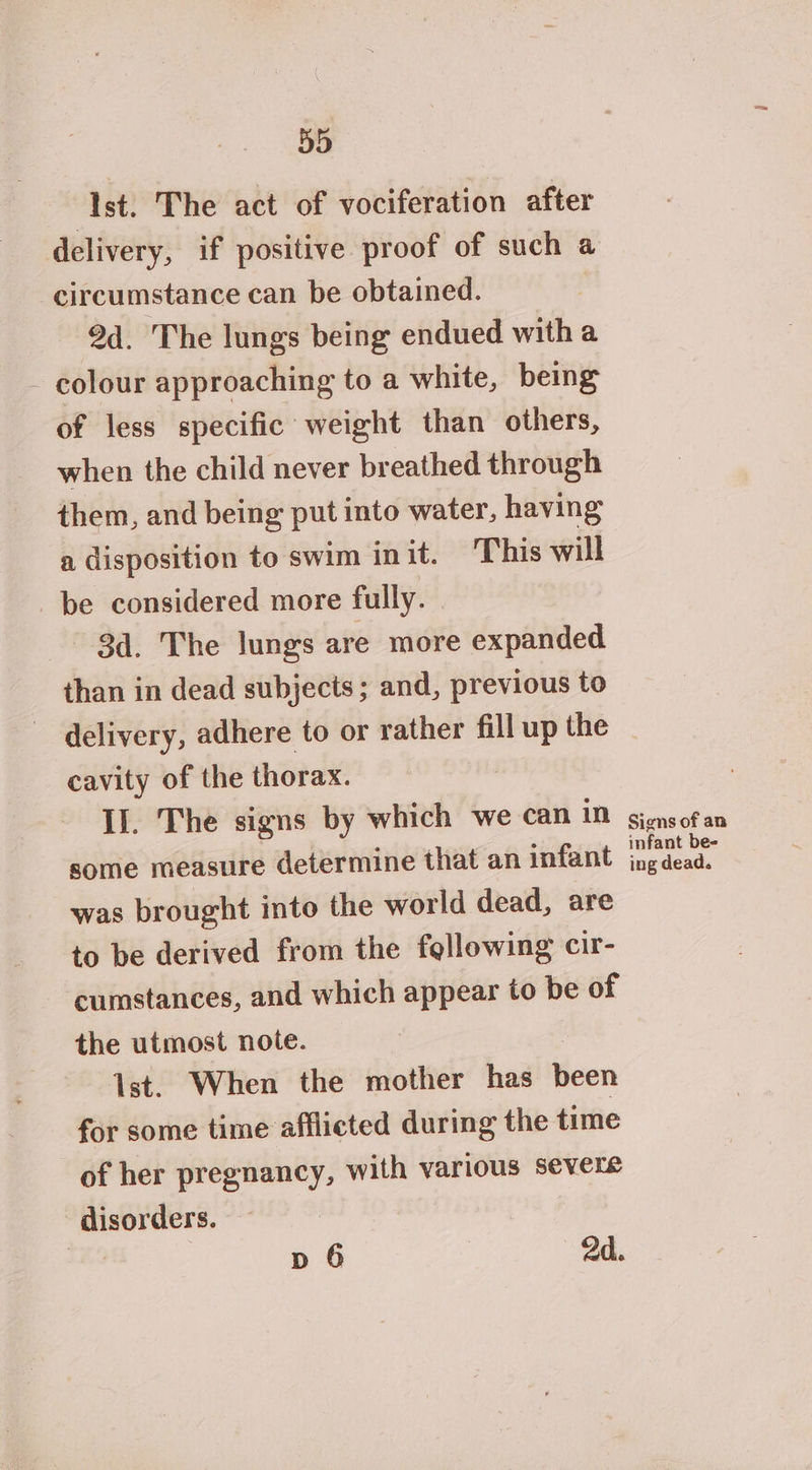 Ist. The act of vociferation after delivery, if positive proof of such a circumstance can be obtained. 9d. The lungs being endued with a colour approaching to a white, being of less specific weight than others, when the child never breathed through them, and being put into water, having a disposition to swim init. ‘This will be considered more fully. 3d. The lungs are more expanded than in dead subjects; and, previous to delivery, adhere to or rather fill up the cavity of the thorax. Il. The signs by which we can in some measure determine that an infant was brought into the world dead, are to be derived from the following cir- cumstances, and which appear to be of the utmost note. Ist. When the mother has been for some time afflicted during the time of her pregnancy, with various severe disorders. 7 p 6 2d. Signs of an infant be- ing dead.