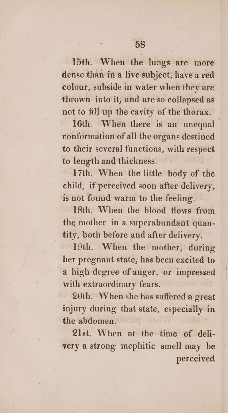 15th. When the lungs are more dense than ina live subject, have a red colour, subside in water when they are thrown into it, and are so collapsed as not to fill up the cavity of the thorax. 16th. When there is an unequal conformation of all the organs destined to their several functions, with respect to length and thickness. 17th. When the little body of the child, if perceived soon after delivery, is not found warm to the feeling. 18th. When the blood flows from the mother in a superabundant quan- tity, both before and after delivery. 19th. When the mother, during her pregnant state, has been excited to a high degree of anger, or ra with extraordinary fears. <Uth. When she has suffered a great injury during that state, especially in the abdomen. 2ist. When at the time of deli- very a strong mephitic smell may be perceived