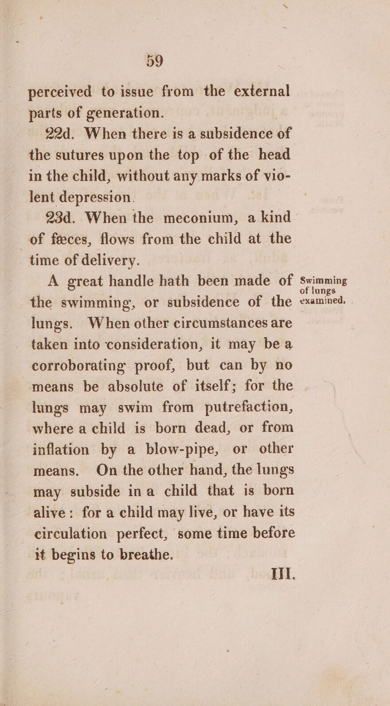 perceived to issue from the external parts of generation. 22d. When there is a subsidence of the sutures upon the top of the head in the child, without any marks vl0- lent depression. 23d. When the meconium, a kind of feeces, flows from the child at the time of delivery. A great handle hath been made of the swimming, or subsidence of the lungs. When other circumstances are taken into consideration, it may bea corroborating proof, but can by no means be absolute of itself; for the lungs may swim from putrefaction, where a child is born dead, or from inflation by a blow-pipe, or other means. On the other hand, the lungs may subside ina child that is born alive: for a child may live, or have its circulation perfect, some time before it begins to breathe. ? If. Swimming of lungs examined.