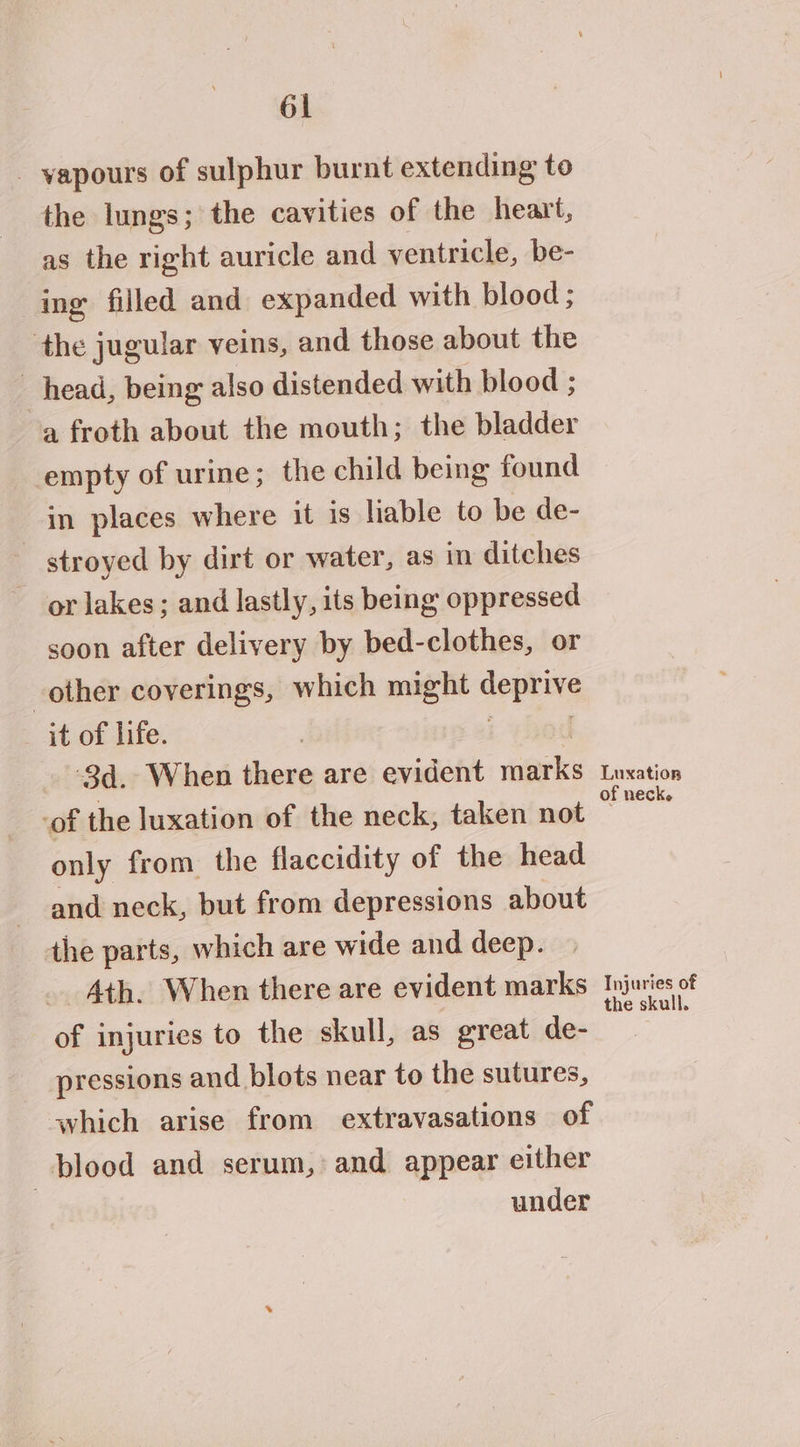 - vapours of sulphur burnt extending to the lungs; the cavities of the heart, as the right auricle and ventricle, be- ing filled and expanded with blood ; the jugular veins, and those about the head, being also distended with blood ; a froth about the mouth; the bladder empty of urine; the child being found in places where it is liable to be de- stroyed by dirt or water, as in ditches ~ orlakes; and lastly, its being oppressed soon after delivery by bed-clothes, or other coverings, which might deprive _ it of life. | 8) . ‘$d. When there are evident marks of the luxation of the neck, taken not only from the flaccidity of the head and neck, but from depressions about the parts, which are wide and deep. Ath. When there are evident marks of injuries to the skull, as great de- pressions and blots near to the sutures, which arise from extravasations of blood and serum, and appear either under Luxation of neck. Injuries of the skull.