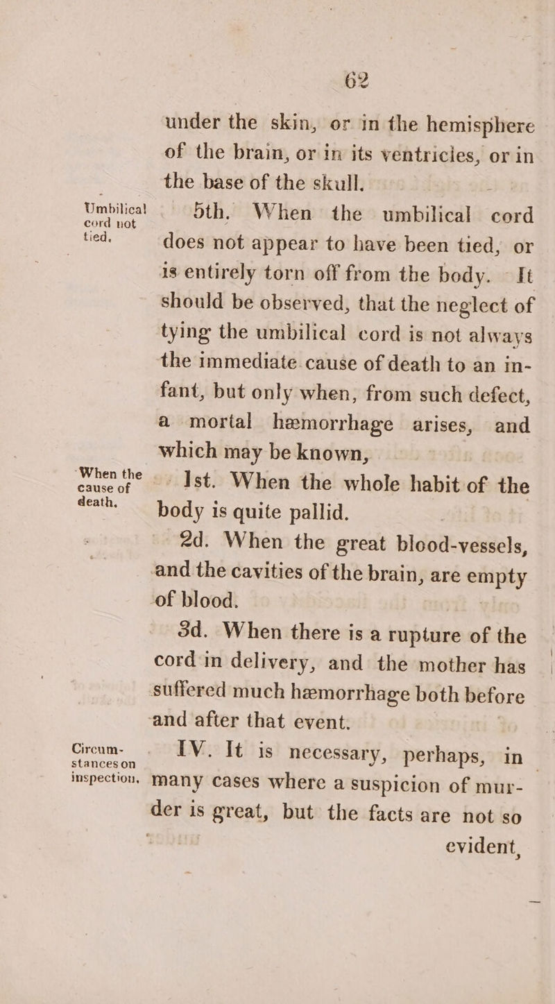 Umbilical! cord nat tied, ‘When the cause of death, Circum- stances on 62 under the skin, or in the hemisphere of the brain, or in its ventricles, or in the base of the skull. : Sth. When the umbilical cord does not appear to have been tied, or is entirely torn off from the body. — It should be observed, that the neglect of tying the umbilical cord is not always the immediate.cause of death to an in- fant, but only when, from such defect, a mortal hemorrhage arises, and which may be known, Ist. When the whole habit of the body is quite pallid. 2d. When the great blood-vessels, 3d. When there is a enh take of the cord in delivery, and the mother has IV. It is necessary, perhaps, in many cases where a suspicion of mur- evident,