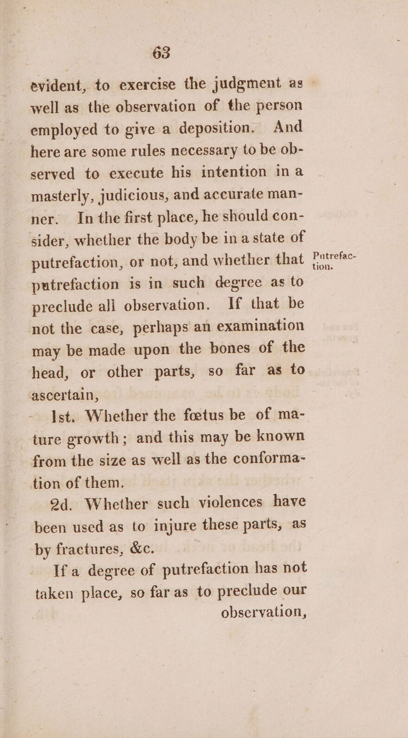 well as the observation of the person employed to give a deposition. And here are some rules necessary to be ob- served to execute his intention ina masterly, judicious, and accurate man- ner. In the first place, he should con- sider, whether the body be ina state of putrefaction, or not, and whether that putrefaction is in such degree as to preclude ali observation. If that be not the case, perhaps an examination may be made upon the bones of the head, or other parts, so far as to ascertain, Ist. Whether the Gaitne be of ma- ture growth; and this may be known from the size as well as the conforma- tion of them. 94. Whether such violences have been used as to injure these parts, as by fractures, &amp;c. If a degree of putrefaction has not taken place, so far as to preclude our observation, Putrefac- tion.