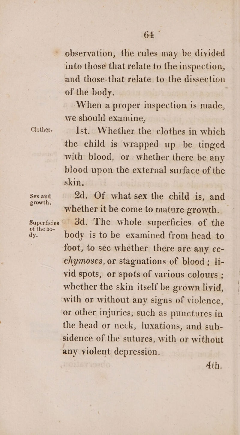 Clothes, Sex and groavth, Superficies of the bo- dy. 64 observation, the rules may be divided into those that relate to the inspection, and those-that relate to the dissection of the body. ‘When a proper inspection is made, we should examine, Ist. Whether the clothes in which the child is wrapped up be tinged with blood, or whether there be any blood upon the external surface of the skin, 2d. Of what sex the child is, and whether it be come to mature growth. _ _ 3d. The whole superficies of the body is to be examined from head to foot, to see whether there are any ec- chymoses, or stagnations of blood ; li- vid spots, or spots of various colours ; whether the skin itself be grown livid, with or without any signs of violence, or other injuries, such as punctures in the head or neck, luxations, and sub- sidence of the sutures, with or without any violent depression.