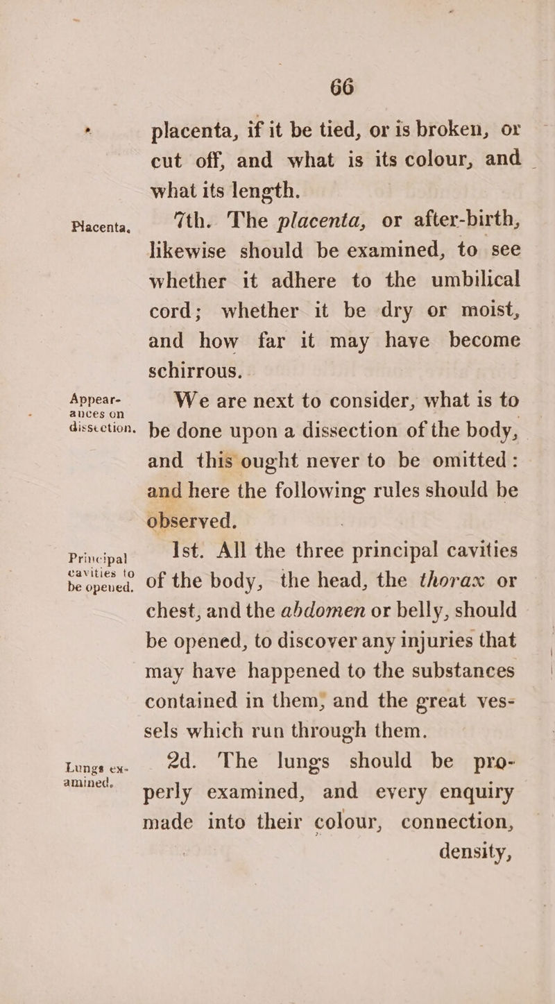 Appear- ances on dissection, Principal Wavities to be opened, Lungs ex- amined, 66 placenta, if it be tied, or is broken, or cut off, and what is its colour, and | what its length. 7th. The placenta, or after-birth, likewise should be examined, to see whether it adhere to the umbilical cord; whether it be dry or moist, and how far it may haye become schirrous. We are next to consider, what is to be done upon a dissection of the body, and this ought never to be omitted : and here the following rules should be observed. : Ist. All the three principal cavities of the body, the head, the thorax or chest, and the abdomen or belly, should be opened, to discover any injuries that may have happened to the substances contained in them, and the great ves- sels which run through them. 2d. The lungs should be pro- perly examined, and every enquiry made into their colour, connection, density,