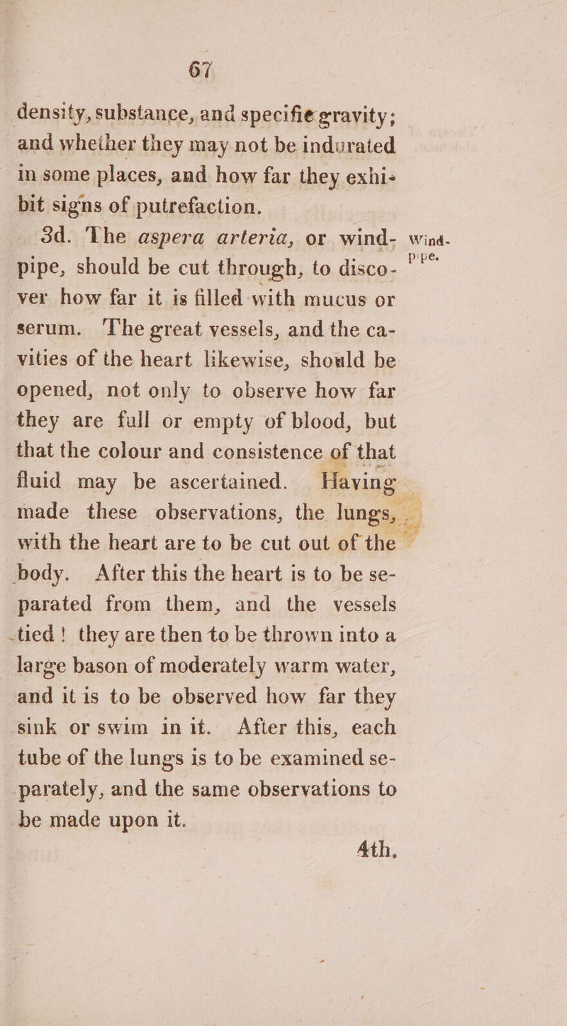 density, substance, and specifie gravity; and whether they may not be indurated In some places, and how far they exhi- bit signs of putrefaction. 3d. The aspera arteria, or wind- wina- pipe, should be cut through, to disco- *'” ver how far it is filled with mucus or serum. The great vessels, and the ca- _vyities of the heart likewise, should be opened, not only to observe how far they are full or empty of blood, but that the colour and consistence of that fluid may be ascertained. javing made these observations, the lungs, with the heart are to be cut out of the — body. After this the heart is to be se- parated from them, and the vessels tied! they are then to be thrown into a large bason of moderately warm water, and itis to be observed how far they sink or swim int. After this, each tube of the lungs is to be examined se- parately, and the same observations to be made upon it.