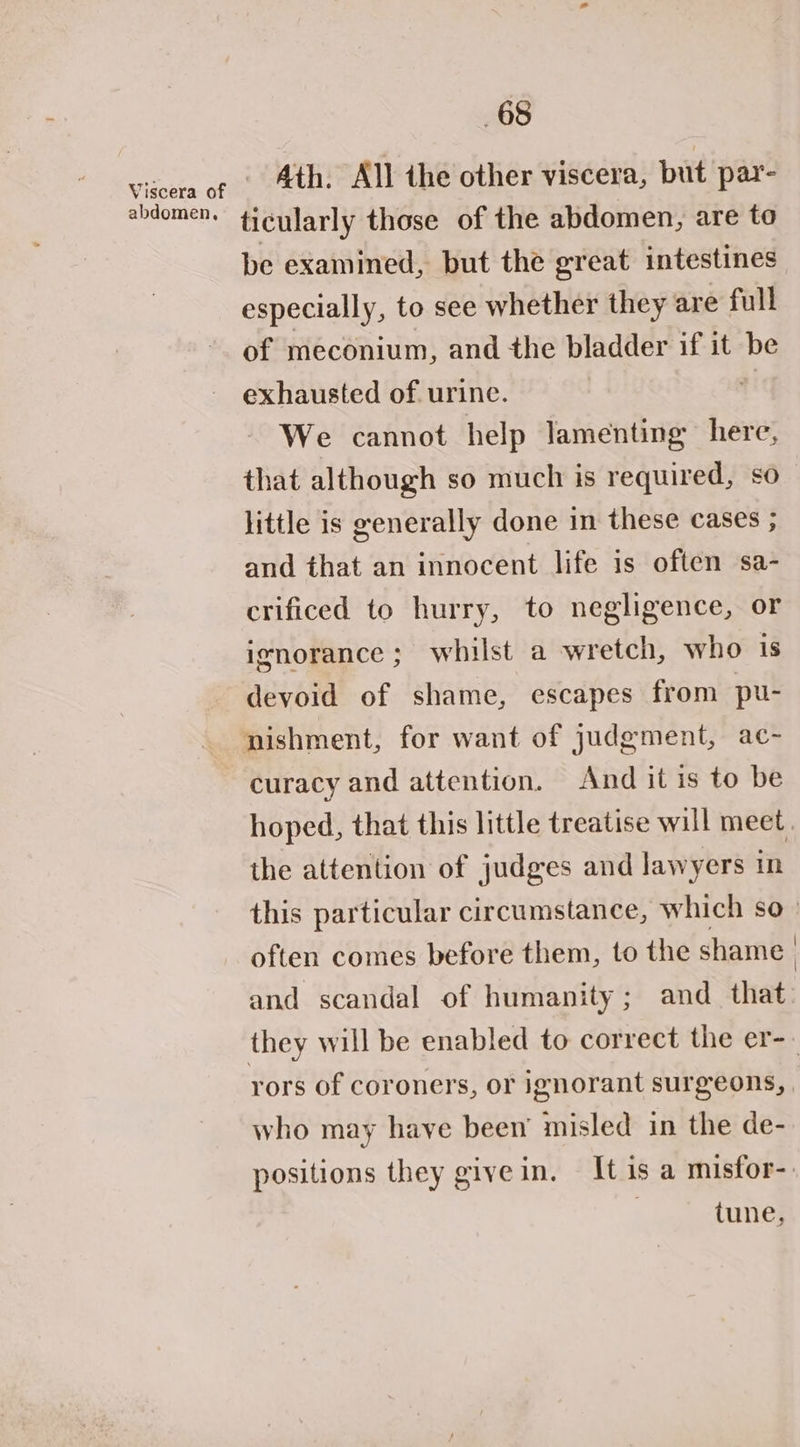 abdomen, Ath. All the other viscera, but par- ticularly those of the abdomen, are to be examined, but the great intestines especially, to see whether they are full of meconium, and the bladder if it be exhausted of urine. We cannot help lamenting here, that although so much is required, so little is generally done in these cases ; and that an innocent life is often sa- crificed to hurry, to negligence, or ignorance; whilst a wretch, who is devoid of shame, escapes from pu- curacy and attention. And it is to be hoped, that this little treatise will meet. the attention of judges and lawyers in this particular circumstance, which so _ often comes before them, to the shame and scandal of humanity; and _ that: rors of coroners, or ignorant surgeons, who may have been’ misled in the de- positions they give in. It is a misfor-. | tune,