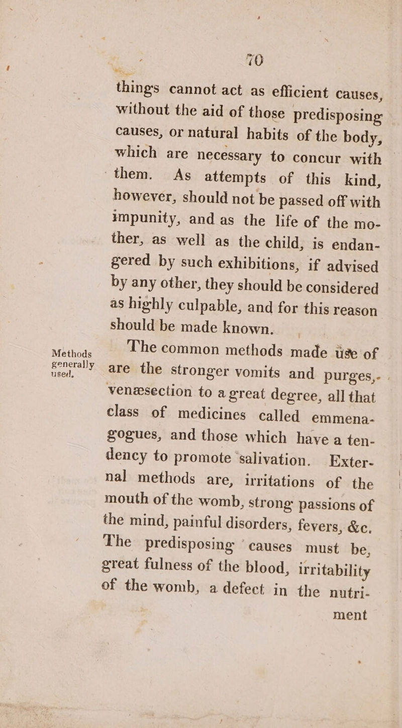 Methods generally used, 70 vs things cannot act as efficient causes, without the aid of those predisposing causes, or natural habits of the body, which are necessary to concur with — however, should not be passed off with impunity, and as the life of the mo- ther, as well as the child, is endan- gered by such exhibitions, if advised by any other, they should be considered as highly culpable, and for this reason , should be made known. | The common methods made ie of are the stronger vomits and purges,- | venesection to a great degree, all that class of medicines called emmena- gogues, and those which have a ten- dency to promote ‘salivation. Exter- nal methods are, irritations of the mouth of the womb, strong passions of the mind, painful disorders, fevers, &amp;c. The predisposing ‘causes must be, great fulness of the blood, irritability of the womb, a defect in the nutri- ment