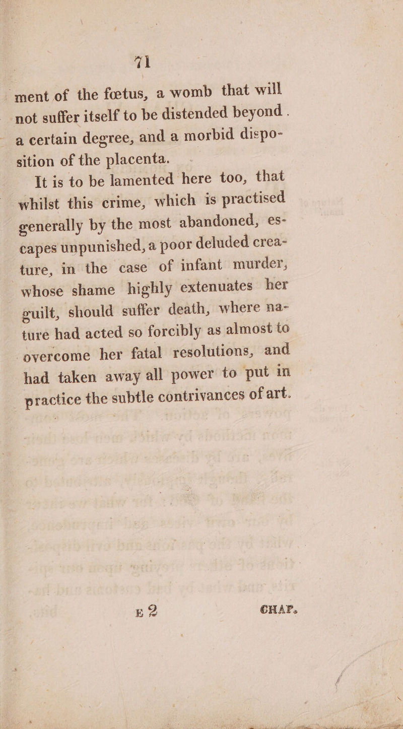 ment of the foetus, a womb that will not suffer itself to be distended beyond . - acertain degree, and a morbid dispo- sition of the placenta. | It is to be lamented here too, that whilst this crime, which is practised generally by the most abandoned, es- capes unpunished, a poor deluded crea- ture, in the case of infant murder, whose shame highly extenuates her cuit, should suffer death, where na- ture had acted so forcibly as almost to ‘overcome her fatal resolutions, and had taken away all power to put in practice the subtle contrivances of art. gE? CHAP. eA sam a Ma tea al yo de See a