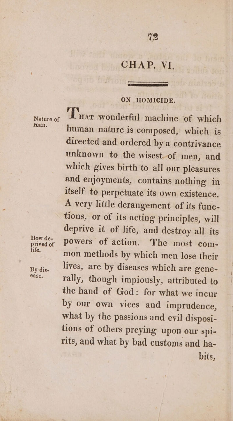 CHAP. VI. ON HOMICIDE. man. How de- prived of life, By dis- ease. human nature is composed, which is directed and ordered by a contrivance unknown to the wisest. of men, and which gives birth to all our pleasures and enjoyments, contains nothing in. itself to perpetuate its own existence. A very little derangement of its func- tions, or of its acting principles, will deprive it of life, and destroy all its powers of action. The most com- lives, are by diseases which are gene- rally, though impiously, attributed to the hand of God: for what we incur by our own vices and imprudence, what by the passions and evil disposi- tions of others preying upon our spi- rits, and what by bad customs and ha- bits,