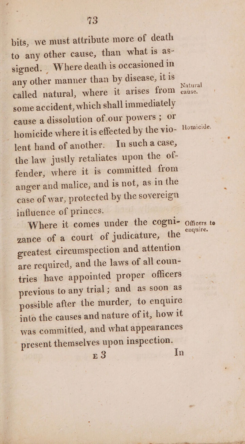 3 pits, we must attribute more of death to any other cause, than what is as- signed. Where death is occasioned in any other manner than by disease, it 1s called natural, where it arises from some accident, which shall immediately cause a dissolution of.our powers ; OF homicide where it is effected by the vio- lent hand of another. In such a case, the law justly retaliates upon the of- fender, where it is committed from anger and malice, and is not, as in the case of war, protected by the sovereign influence of princes. Where it comes under the cogni- vance of a court of judicature, the greatest circumspection and attention are required, and the laws of all coun- tries have appointed proper officers previous to any trial; and as soon as possible after the murder, to enquire -snto the causes and nature of it, how it was committed, and what appearances present themselves upon inspection. E3 In Natural cause. Officers enquire. te