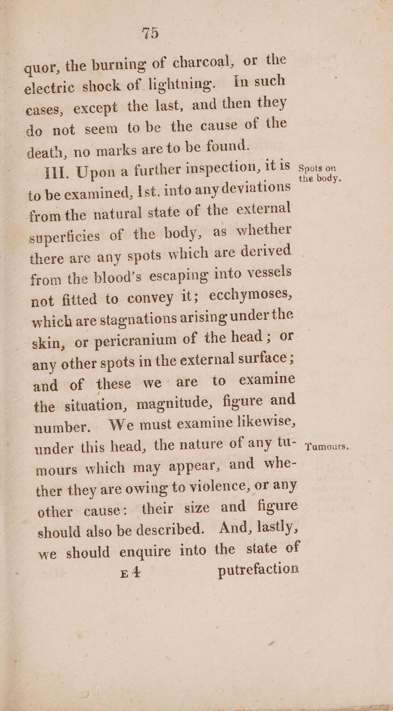 4D quor, the burning of charcoal, or the electric shock of lightning. in such eases, except the last, and then they do not seem to be the cause of the death, no marks are to be found. Ill. Upon a further inspection, it 1s to be examined, Ist. into any deviations from the natural state of the external superficies of the body, as whether there are any spots which are derived from the blood’s escaping into vessels not fitted to convey it; ecchymoses, which are stagnations arising under the skin, or pericranium of the head ; or any other spots in the external surface ; and of these we are to examine the situation, magnitude, figure and number. We must examine likewise, under this head, the nature of any tu- mours which may appears, and whe- ther they are owing to violence, or any other cause: their size and figure should also be described. And, lastly, we should enquire into the state of | ie putrefaction Spots on the body. Tumours.