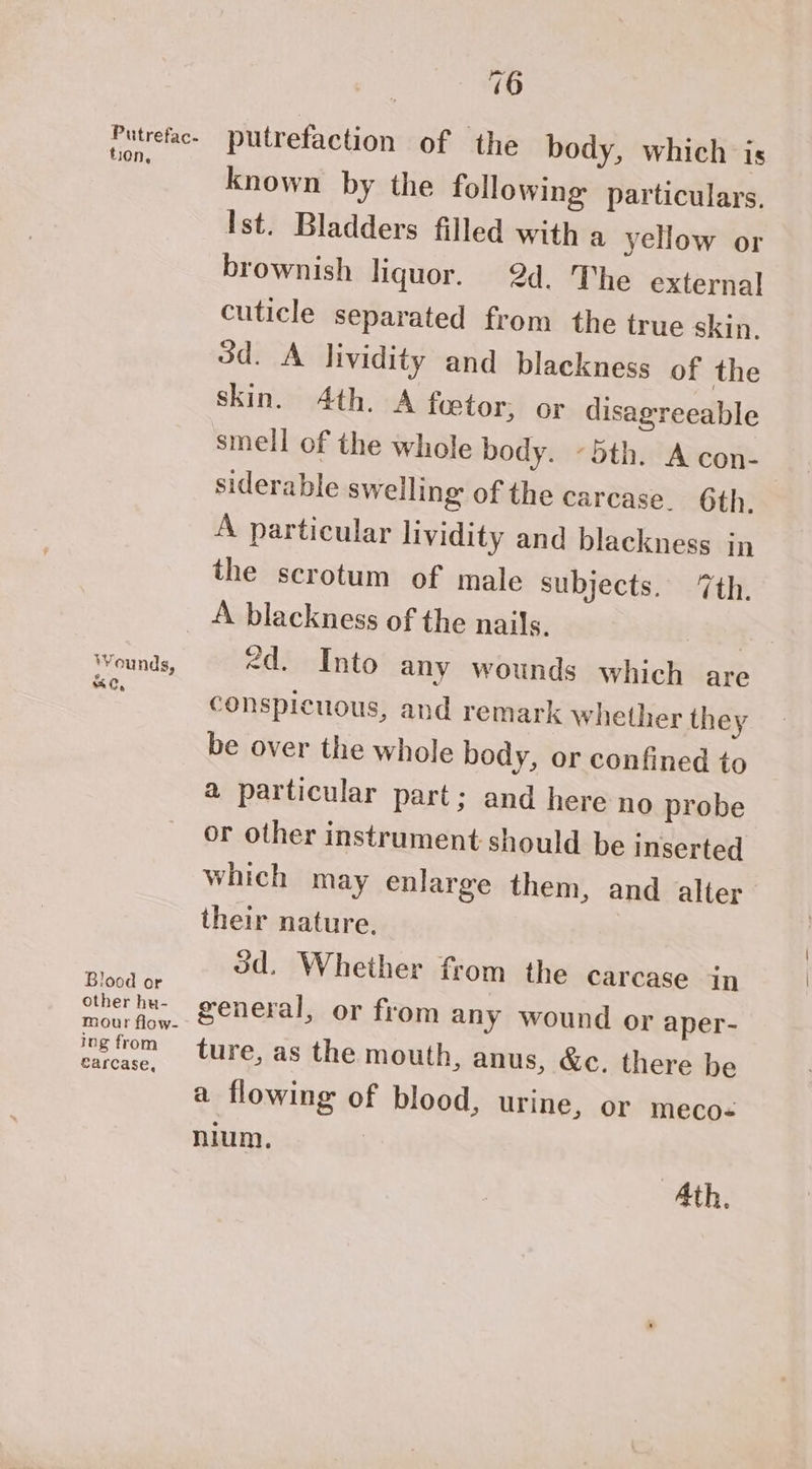 Putrefac. tion, Wounds, eC, Blood or other hu- ing from earcase, 16 putrefaction of the body, which is known by the following particulars. Ist. Bladders filled with a yellow or brownish liquor. 2d. The external cuticle separated from the true skin. 3d. A lividity and blackness of the skin. Ath. A foetor, or disagreeable smell of the whole body. 5th. A con- siderable swelling of the carcase. 6th. A particular lividity and blackness in the scrotum of male subjects. ‘7th. “d. Into any wounds which are conspicuous, and remark whether they be over the whole body, or confined to a particular part; and here no probe or other instrument should be inserted which may enlarge them, and alter their nature, 3d. Whether from the carcase in general, or from any wound or aper- ture, as the mouth, anus, &amp;c. there be a flowing of blood, urine, or meco« nium.